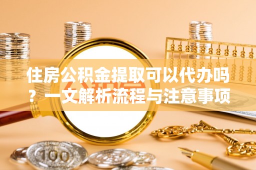 中正住房公积金提取可以代办吗？一文解析流程与注意事项