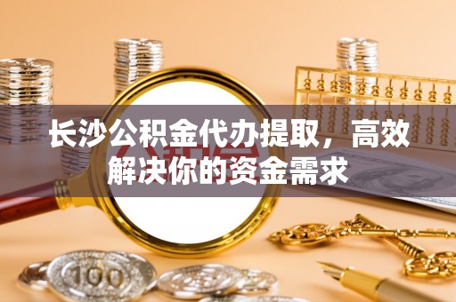 中正长沙公积金代办提取，高效解决你的资金需求