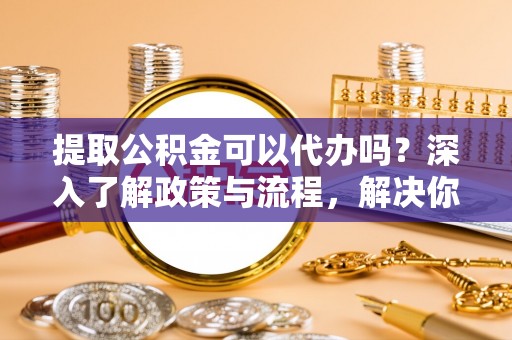 中正提取公积金可以代办吗？深入了解政策与流程，解决你的疑问