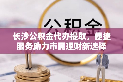 中正长沙公积金代办提取，便捷服务助力市民理财新选择