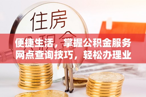中正便捷生活，掌握公积金服务网点查询技巧，轻松办理业务