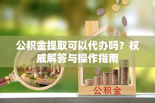 中正公积金提取可以代办吗？权威解答与操作指南