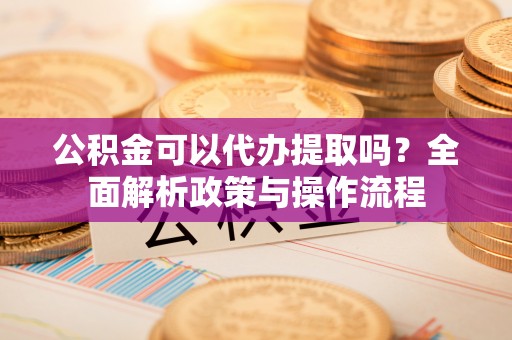 中正公积金可以代办提取吗？全面解析政策与操作流程