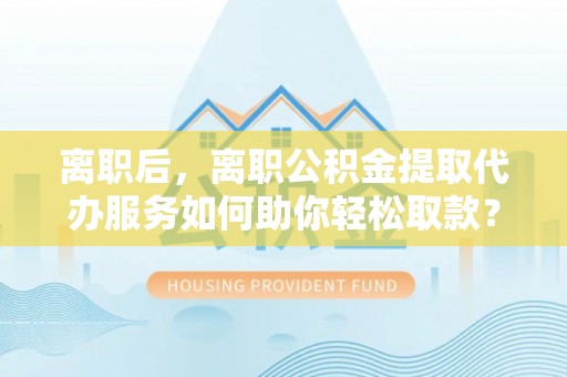 中正离职后，离职公积金提取代办服务如何助你轻松取款？