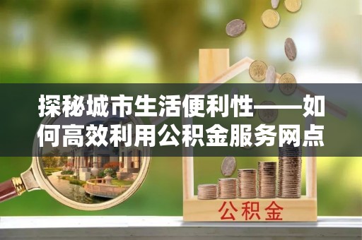中正探秘城市生活便利性——如何高效利用公积金服务网点查询工具