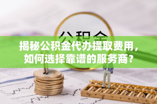 中正揭秘公积金代办提取费用，如何选择靠谱的服务商？