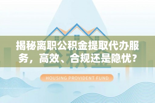 中正揭秘离职公积金提取代办服务，高效、合规还是隐忧？